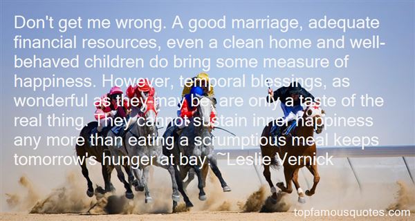 Don't get me wrong. A good marriage, adequate financial resources, even a clean home and well-behaved children do bring some measure of happiness.... Leslie Vernick