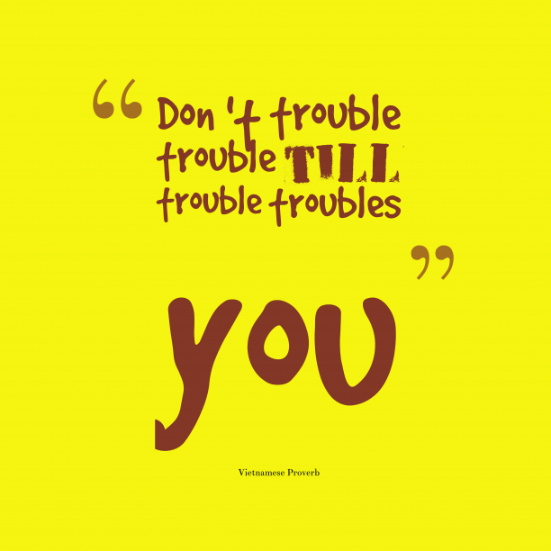 Don't trouble trouble until trouble troubles you. Vietnamese Proverb