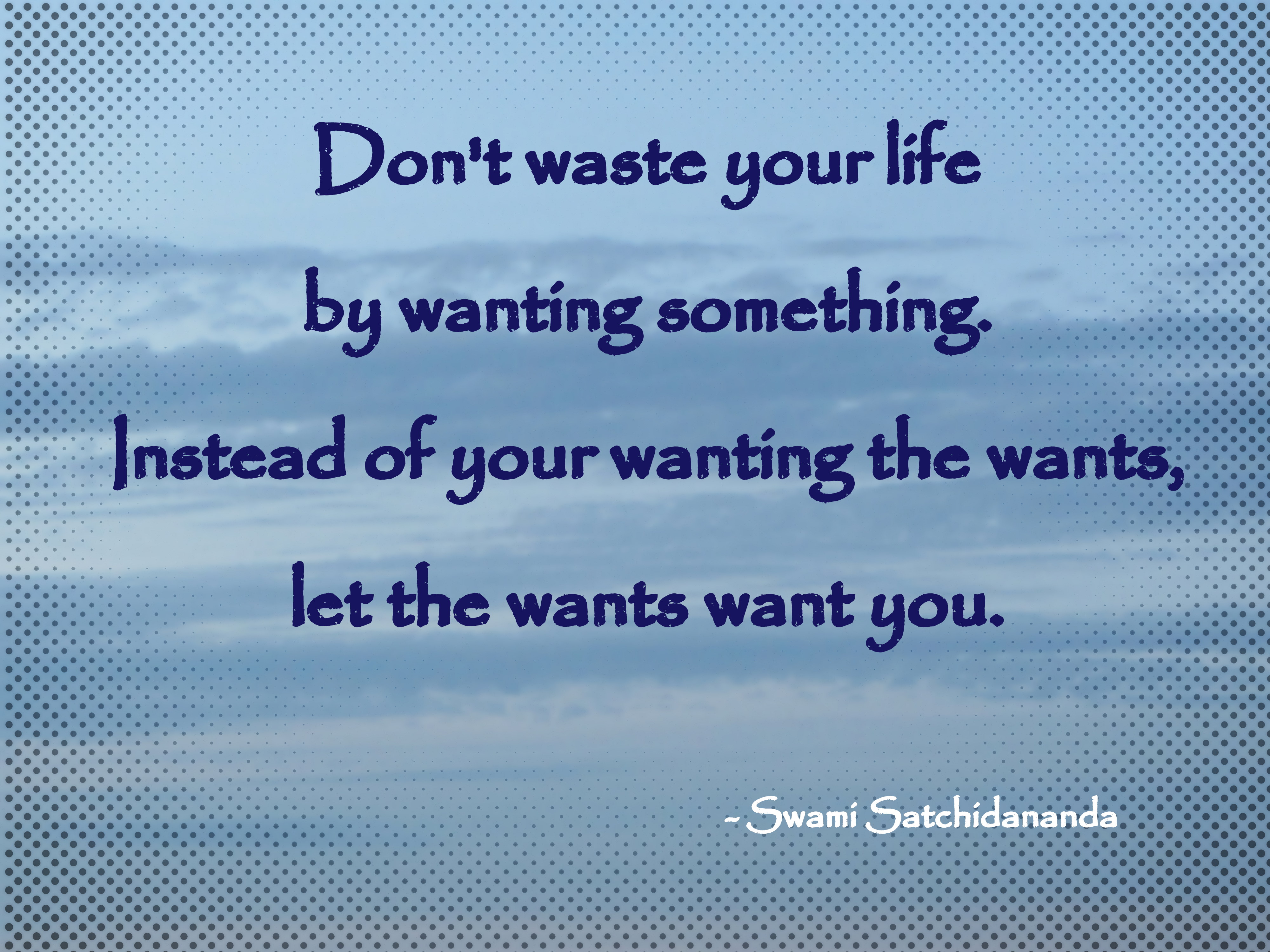 Don't waste your life by wanting something. Instead of your wanting the wants, let the wants want you. Swami Satchidananda