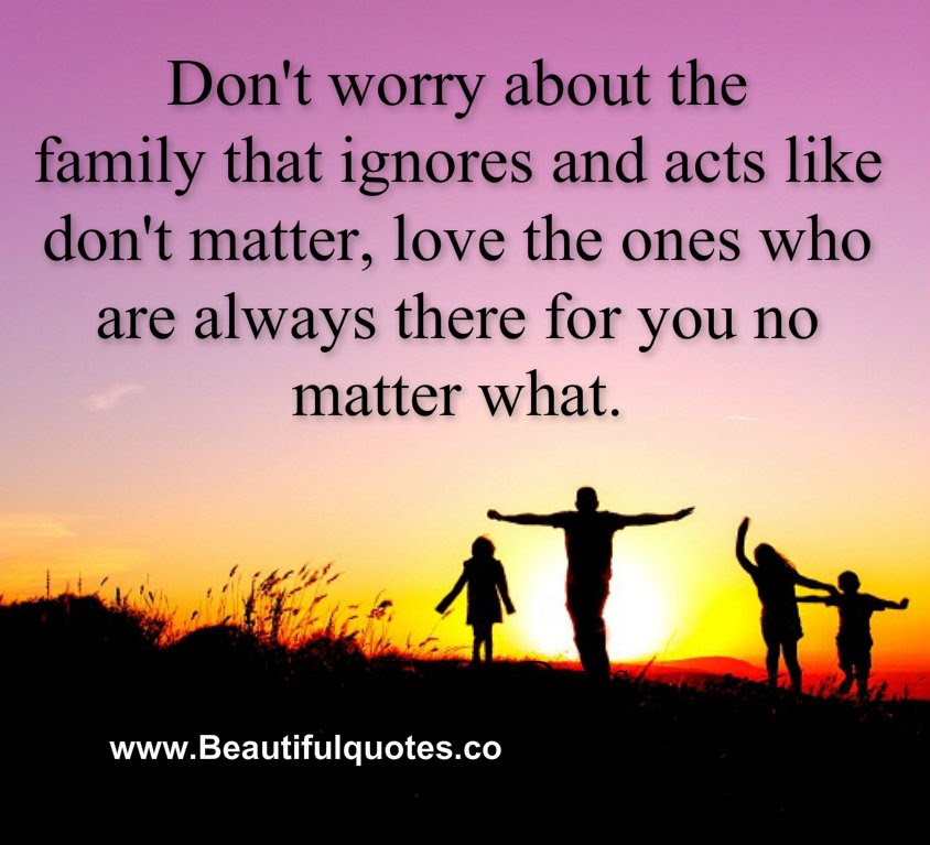 Don't worry about the family that ignores and acts like you don't matter, love the ones who are always there for you no matter what