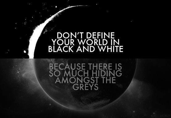 Don’t define your world in black and white because there is so much hiding amongst the greys
