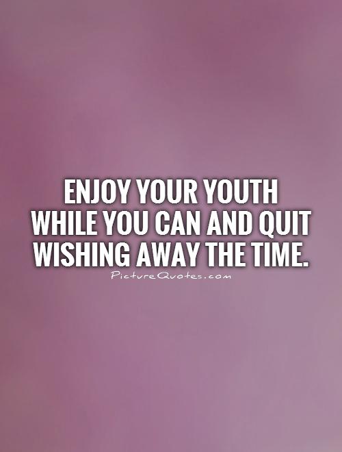 Enjoy your youth while you can and quit wishing away the time