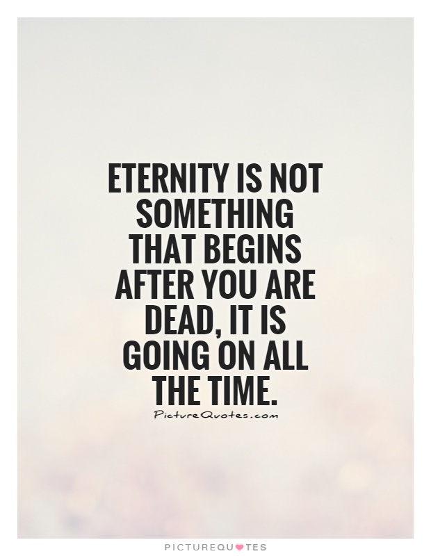 Eternity is not something that begins after you are dead. It is going on all the time