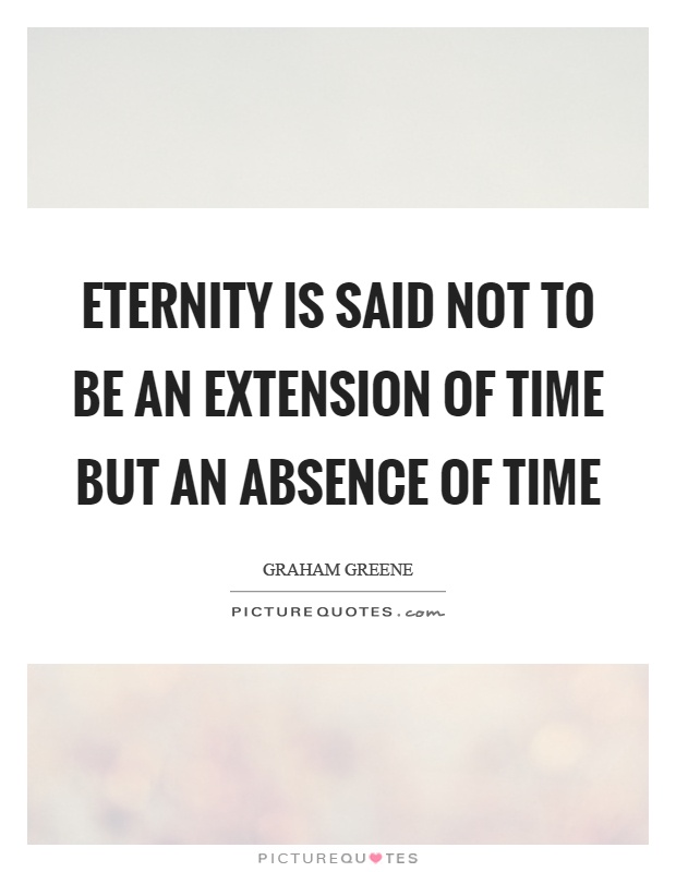 Eternity is said not to be an extension of time but an absence of time. Graham Greene