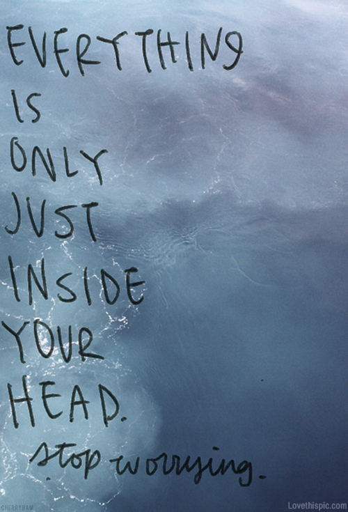 Everything is only just inside your head. Stop worrying