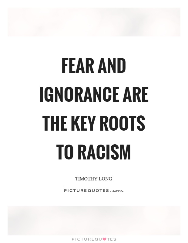 Fear and ignorance are the key roots to racism. Timothy Long