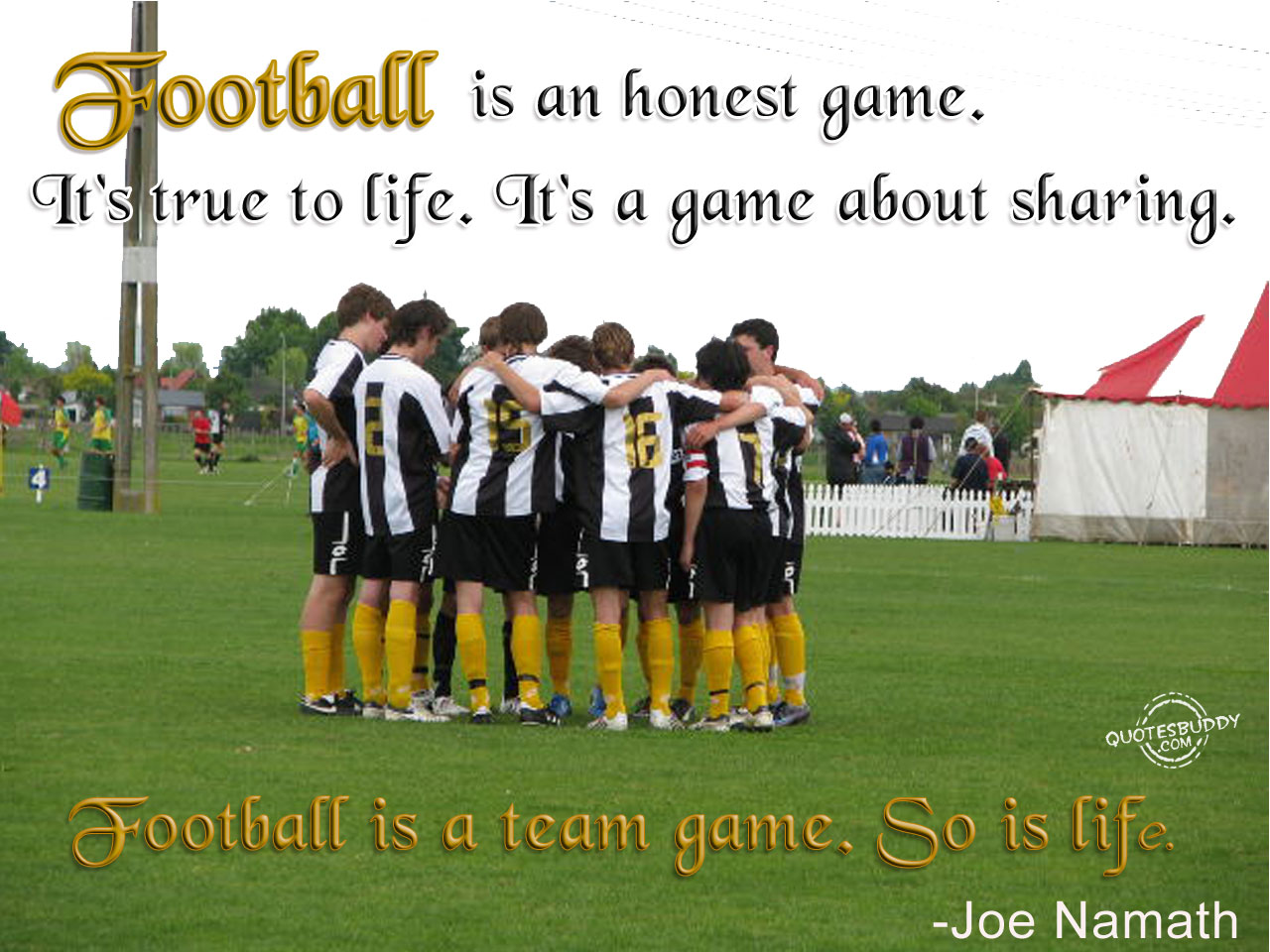 Football is an honest game. It's true to life. It's a game about sharing. Football is a team game. So is life. Joe Namath