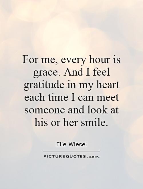 For me, every hour is grace. And I feel gratitude in my heart each time i can meet someone and look at his or her smile. Elie Wiesel