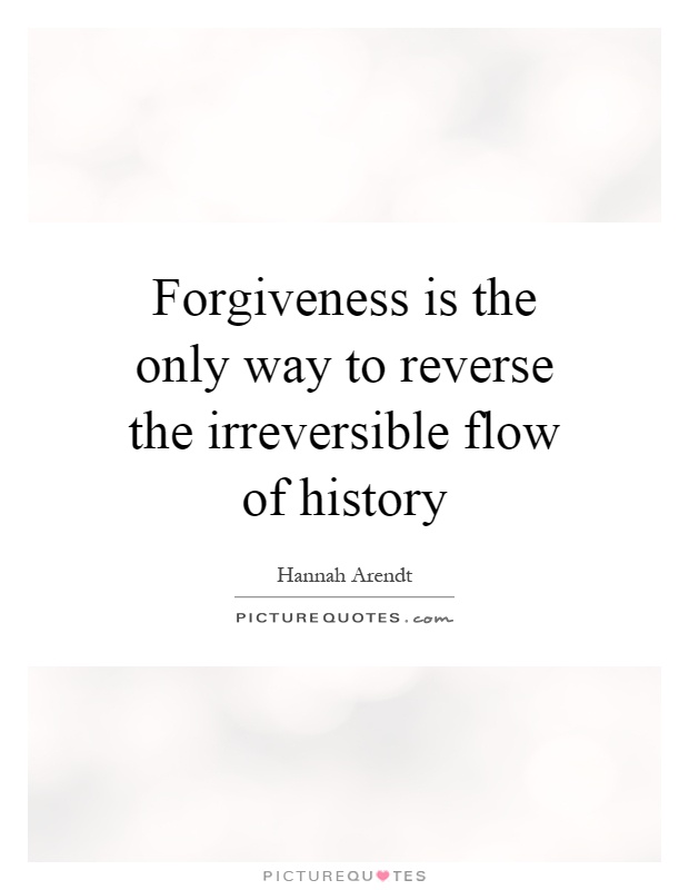 Forgiveness is the only way to reverse the irreversible flow of history. Hannah Arendt