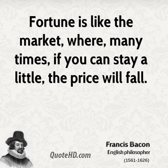 Fortune is like the market, where, many times, if you can stay a little, the price will fall. Francis Bacon