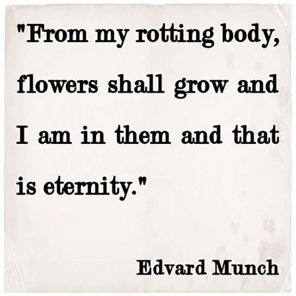 From my rotting body, flowers shall grow and I am in them and that is eternity. Edvard Munch