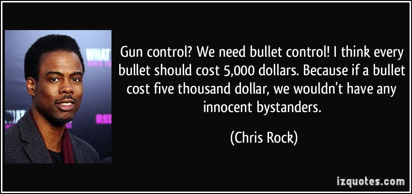 Gun COntrol1 We need bullet control! I think every bullet should cost 5000 dollars. Because if a bullet cost five thousand dollar, we wouldn't have any innocent bystanders. Chris Rock