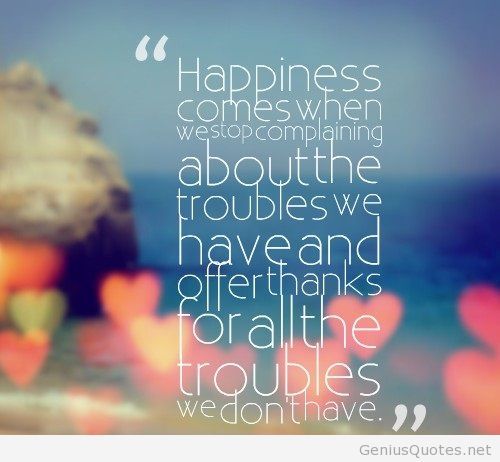 Happiness comes when we stop complaining about the troubles we have and say thank you to God for the troubles we don't have