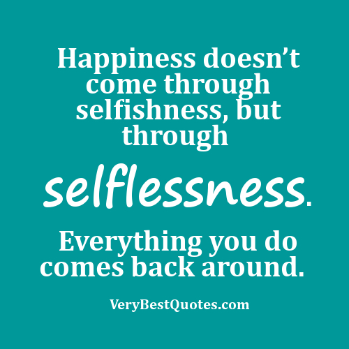 Happiness doesn't come through selfishness, but through selflessness. Everything you do comes back around