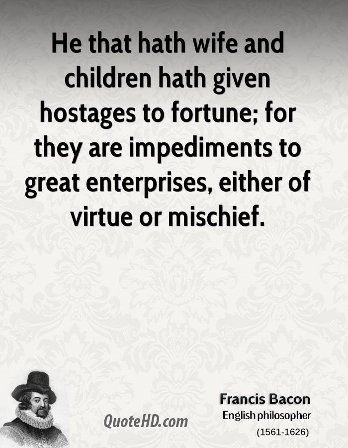 He that hath wife and children hath given hostages to fortune; for they are impediments to great enterprises, either of virtue or mischief. Francis Bacon