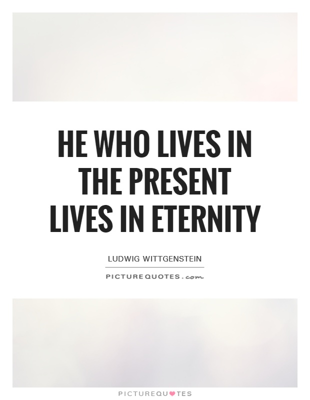 He who lives in the present lives in eternity. Ludwig Wittgenstein