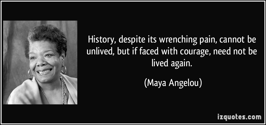 History, despite its wrenching pain, cannot be unlived, but if faced with courage, need not be lived again. Maya Angelou