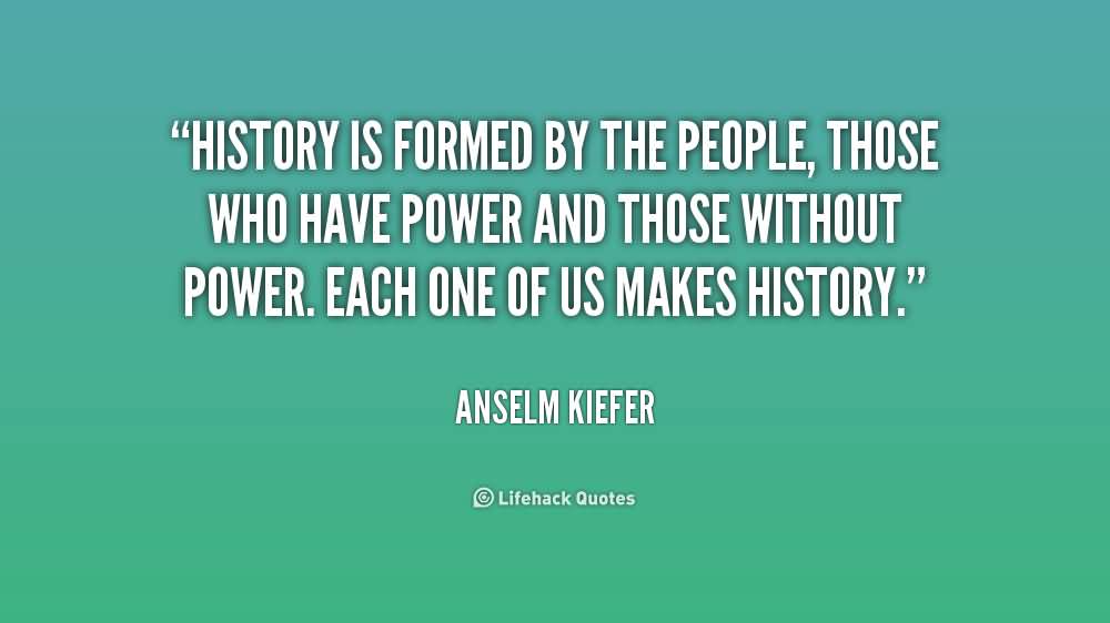 History is formed by the people, those who have power and those without power. Each one of us makes history. Anselm Kiefer