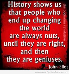History shows us that people who end up changing the world are always nuts, until they are right, and then they are geniuses. John Eloit