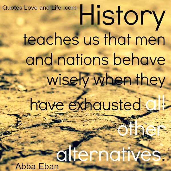 History teaches us that men and nations behave wisely once they have exhausted all other alternatives. Abba Eban