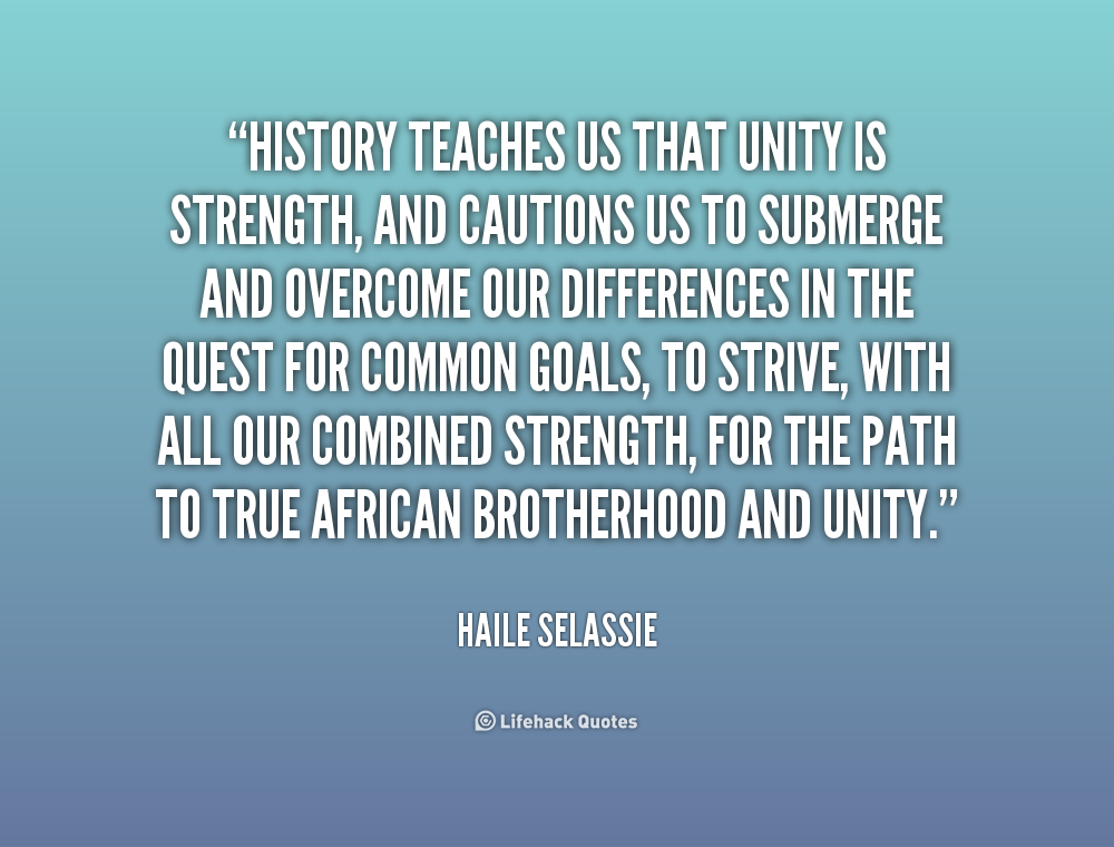 History teaches us that unity is strength, and cautions us to submerge and overcome our differences in the quest for common goals, to strive, with all our ... Haile Selassie