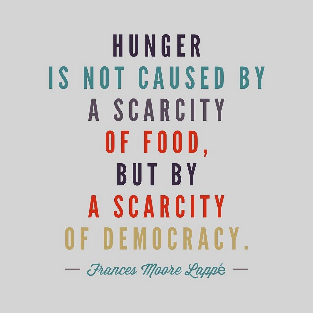 Hunger is not caused by a scarcity of food, but by a scarcity of democracy. Frances Moore Lappe