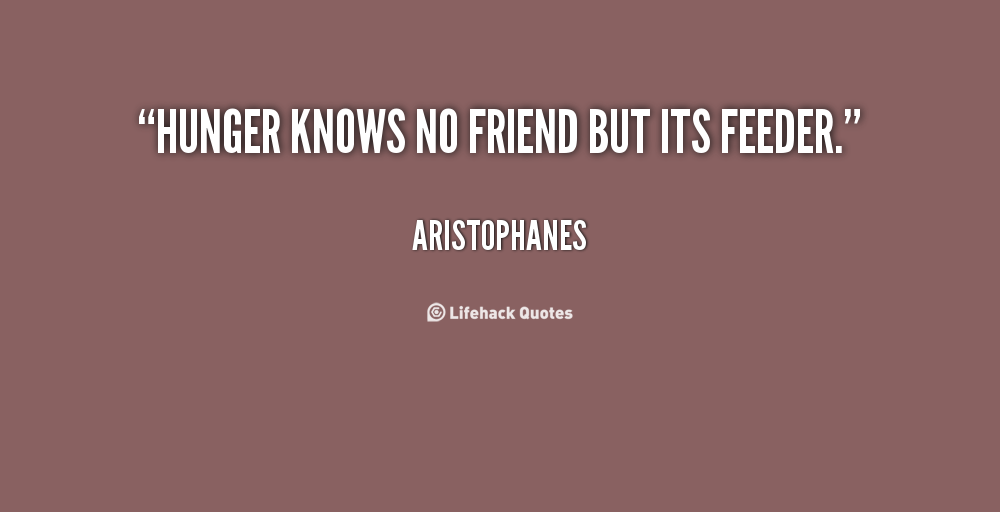 Hunger knows no friend but its feeder. Aristophanes