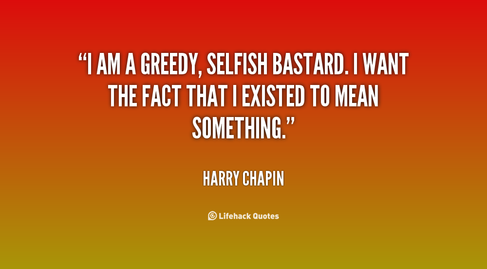 I am a greedy, selfish bastard. I want the fact that I existed to mean something. Harry Chapin