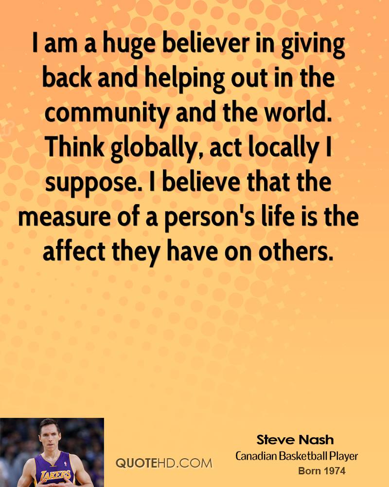 I am a huge believer in giving back and helping out in the community and the world. Think globally, act locally I suppose. I believe that the measure of a person's ... Steve Nash