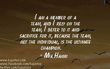 I am a member of a team, and I rely on the team, I defer to it and sacrifice for it, because the team, not the individual, is the ultimate champion. Mia Hamm