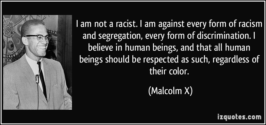 I am not a racist. I am against every form of racism and segregation, every form of discrimination. I believe in human beings, and that all human beings should ... Malcolm X
