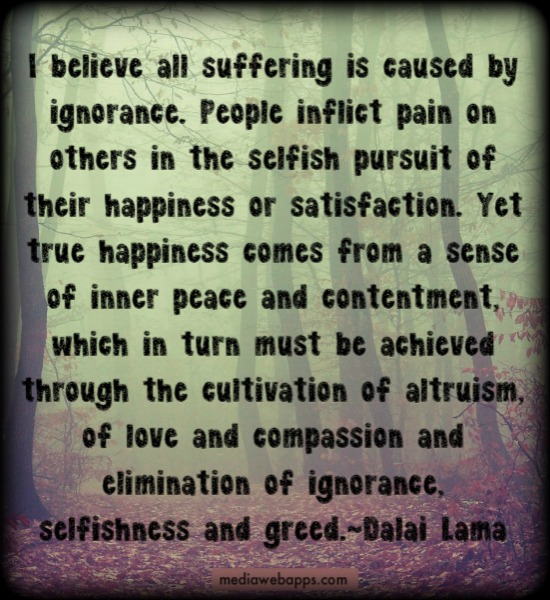 I believe all suffering is caused by ignorance. People inflict pain on others in the selfish pursuit of their happiness or satisfaction. Yet true happiness comes from ... Dalai Lama