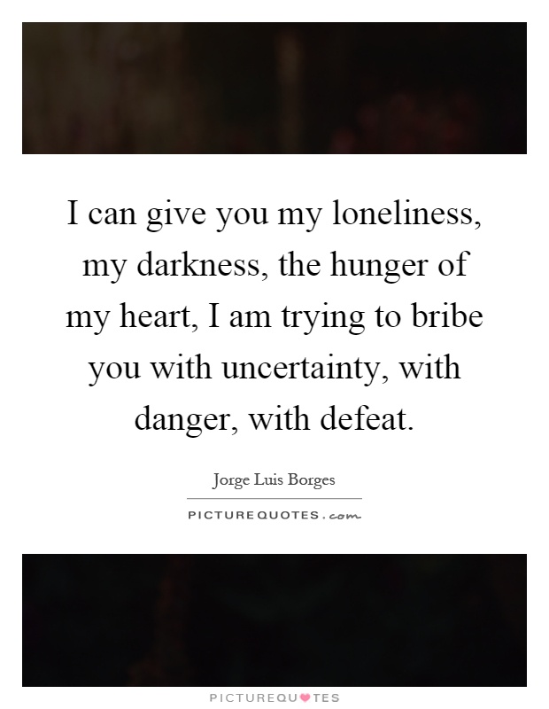 I can give you my loneliness, my darkness, the hunger of my heart, I am trying to bribe you with uncertainty, with danger with defeat. Jorge Luis Borges
