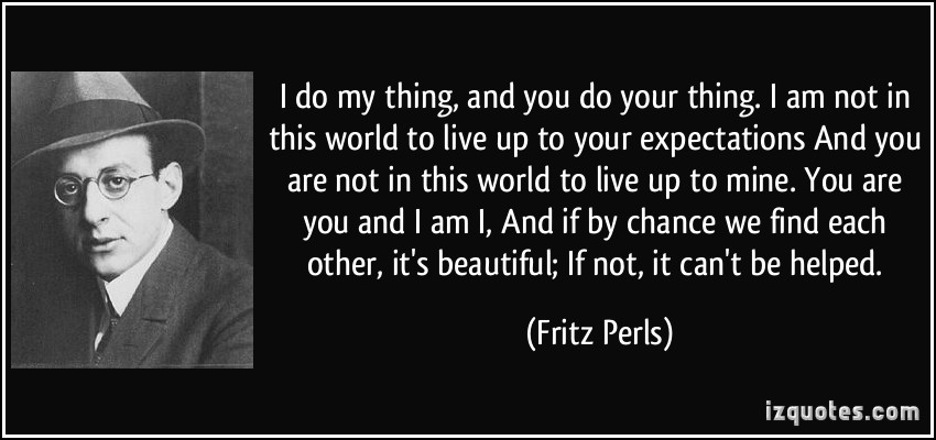 I do my thing and you do your thing. I am not in this world to live up to your expectations, And you are not in this world to live up to mine. You are you, and I am I,... Fritz perls