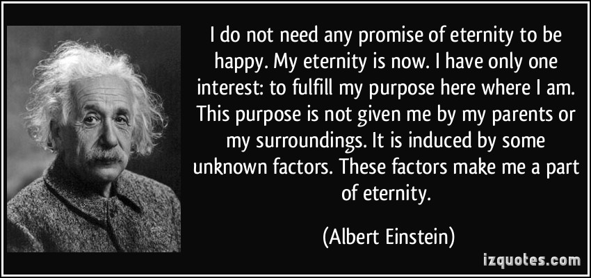 I do not need any promise of eternity to be happy. My eternity is now. I have only one interest to fulfill my purpose here where I am. This purpose is not given me by my... Albert Einstein