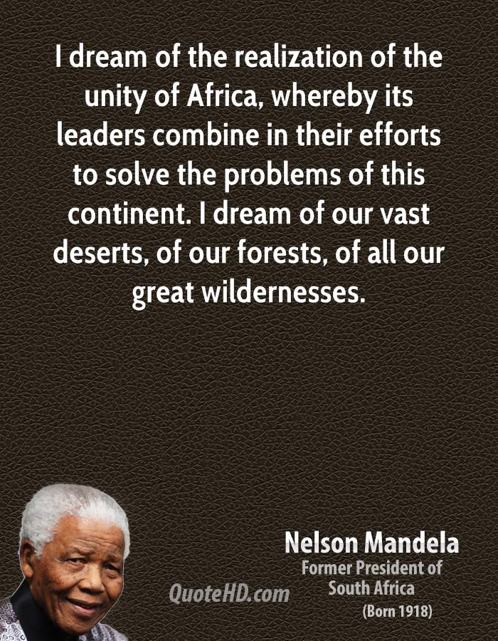 I dream of the realization of the unity of Africa, whereby its leaders combine in their efforts to solve the problems of this continent. Nelson Mandela