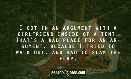 I got into an argument with a girlfriend inside of a tent. That's a bad place for an argument, because then I tried to walk out and slammed the flap