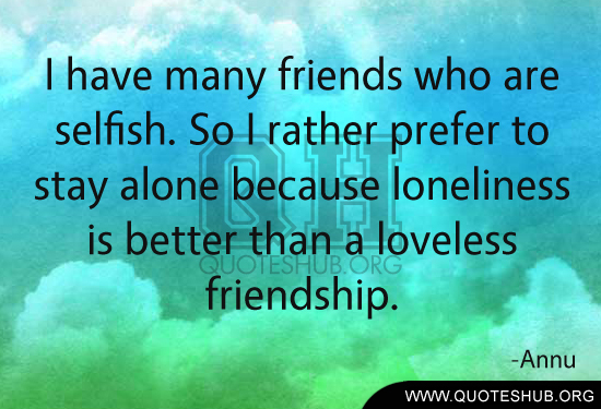 I have many 'friends' who are selfish. So i rather prefer to stay alone because loneliness is better than a loveless friendship. Annu
