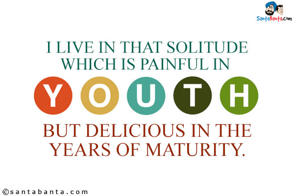 I live in that solitude which is painful in youth, but delicious in the years of maturity