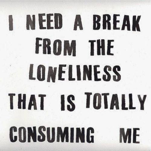 I need a break from the loneliness that is totally consuming me