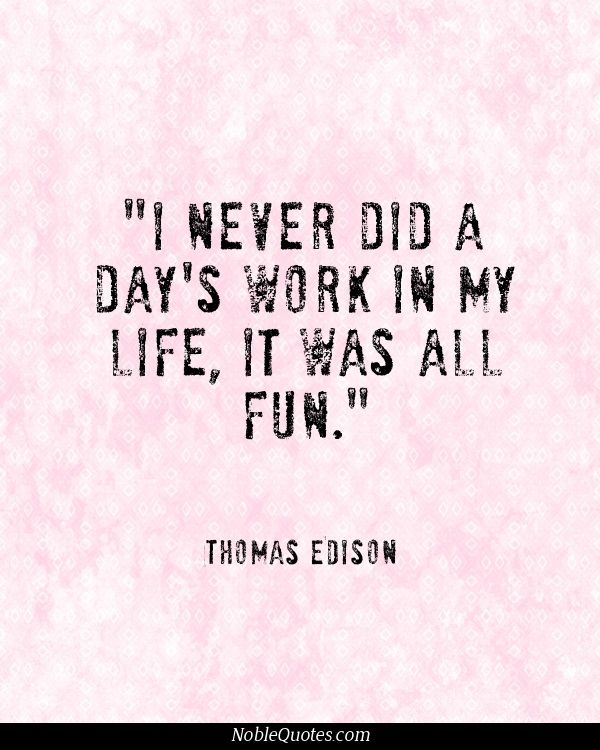 I never did a day's work in my life. It was all fun. Thomas A. Edison