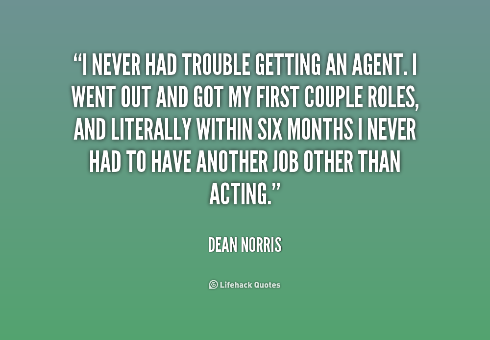 I never had trouble getting an agent. I went out and got my first couple roles, and literally within six months I never had to have another job other than acting ... Dean Norris