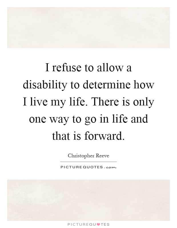 I refuse to allow a disability to determine how I live my life. There is only one way to go in life and that is forward. Christopher Reeve