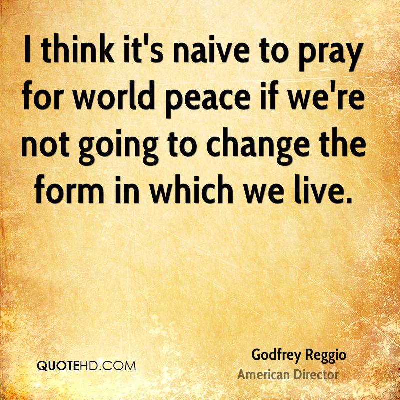 I think it's naive to pray for world peace if we're not going to change the form in which we live. Godfrey Reggio