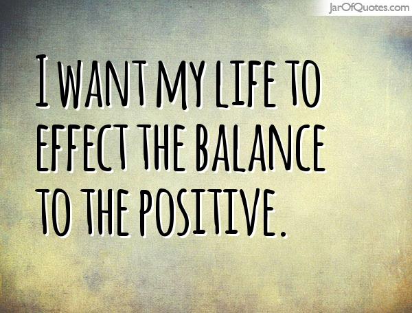 I want my life to effect the balance to the positive.