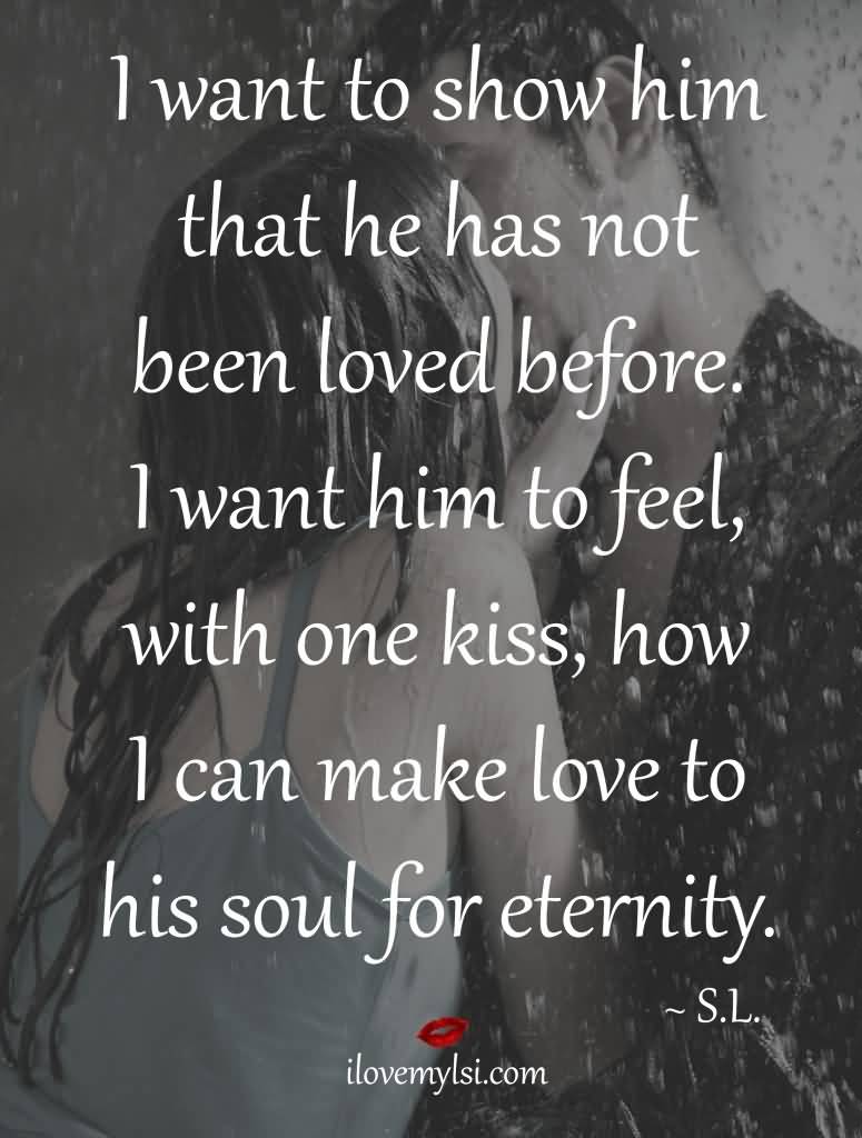 I want to show him that he has not been loved before. I want him to feel, with one kiss, how I can make love to his soul for eternity