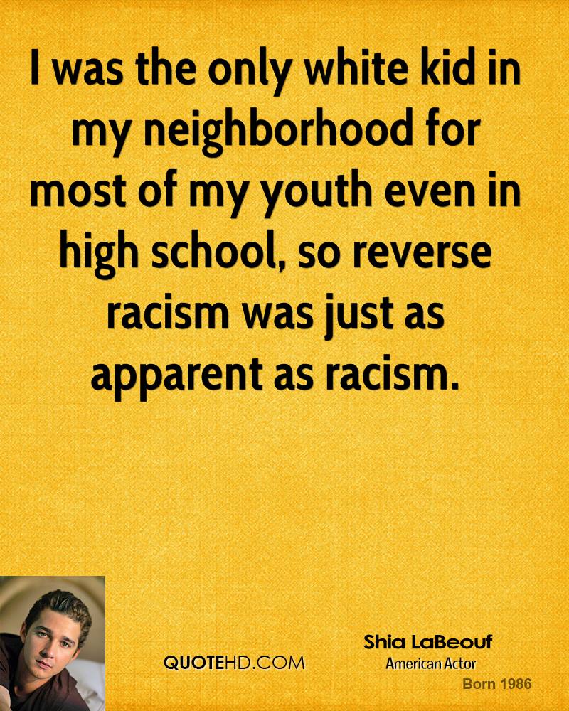 I was the only white kid in my neighborhood for most of my youth even in high school, so reverse racism was just as apparent as racism. Shia LaBeouf