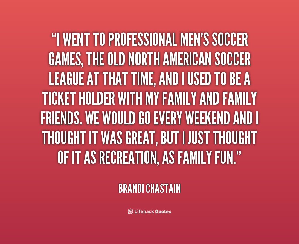 I went to professional men's soccer games, the old North American soccer league at that time, and I used to be a ticket holder with my family and family friends.... Brandi Chastain