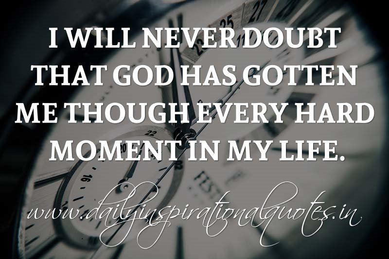 I will never doubt that God has gotten me though every hard moment in my life