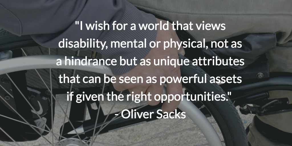 I wish for a world that views disability, mental or physical, not as a hindrance but as unique attributes that can be seen as powerful assets if given the right opportunities. Oliver Sacks